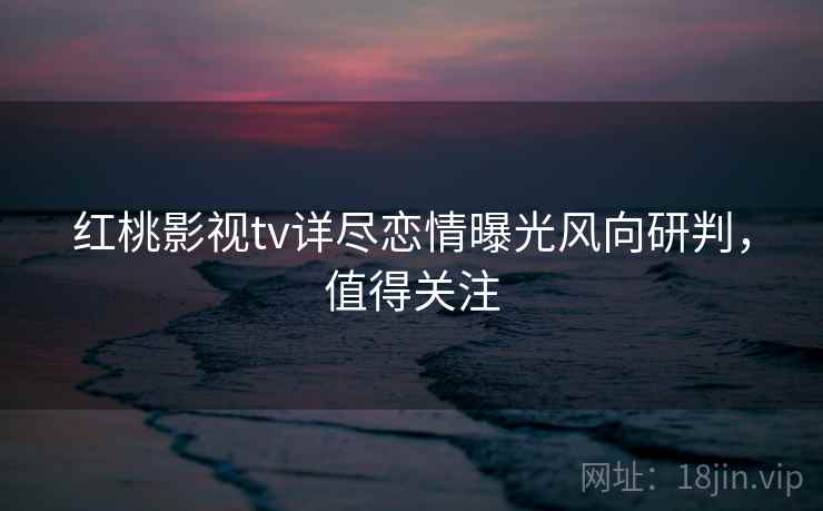 红桃影视tv详尽恋情曝光风向研判,值得关注