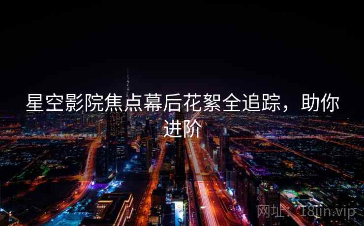 星空影院焦点幕后花絮全追踪，助你进阶