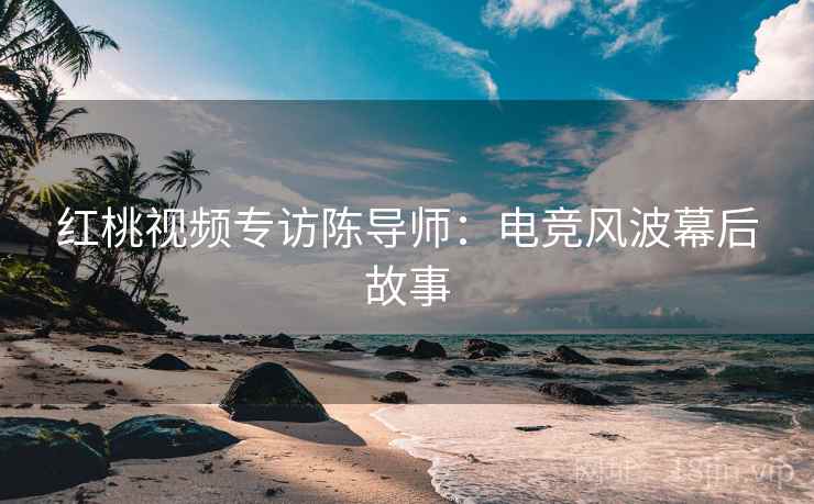 红桃视频专访陈导师:电竞风波幕后故事