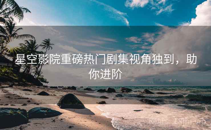 星空影院重磅热门剧集视角独到，助你进阶